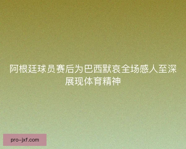 阿根廷球员赛后为巴西默哀全场感人至深展现体育精神